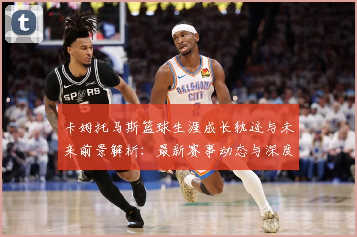 卡姆托马斯篮球生涯成长轨迹与未来前景解析：最新赛事动态与深度分析