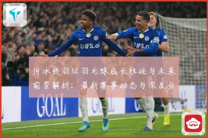 何冰娇羽坛羽毛球成长轨迹与未来前景解析：最新赛事动态与深度分析