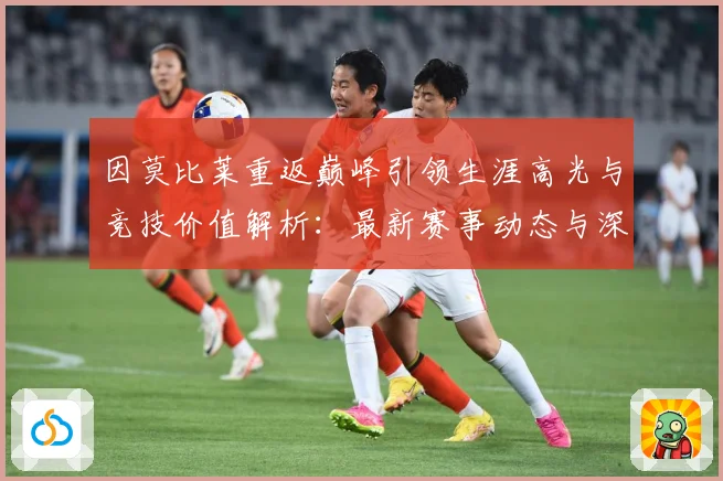 因莫比莱重返巅峰引领生涯高光与竞技价值解析：最新赛事动态与深度分析