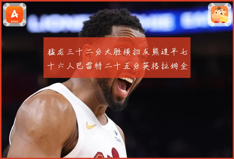 猛龙三十二分大胜横扫灰熊追平七十六人巴雷特二十五分英格拉姆全赛场复盘：最新赛事动态与深度分析