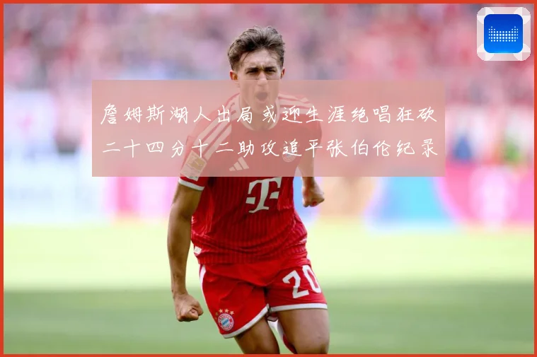 詹姆斯湖人出局或迎生涯绝唱狂砍二十四分十二助攻追平张伯伦纪录赛场复盘：最新赛事动态与深度分析