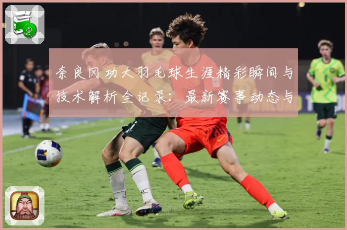奈良冈功大羽毛球生涯精彩瞬间与技术解析全记录：最新赛事动态与深度分析
