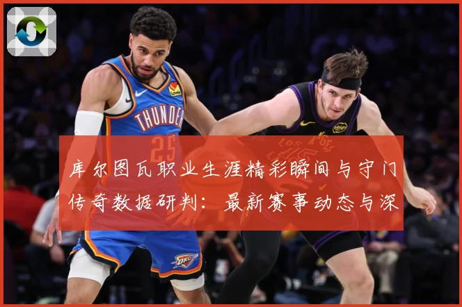 库尔图瓦职业生涯精彩瞬间与守门传奇数据研判：最新赛事动态与深度分析
