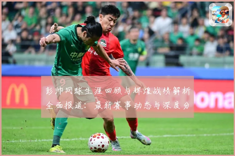 彭帅网球生涯回顾与辉煌战绩解析全面报道：最新赛事动态与深度分析