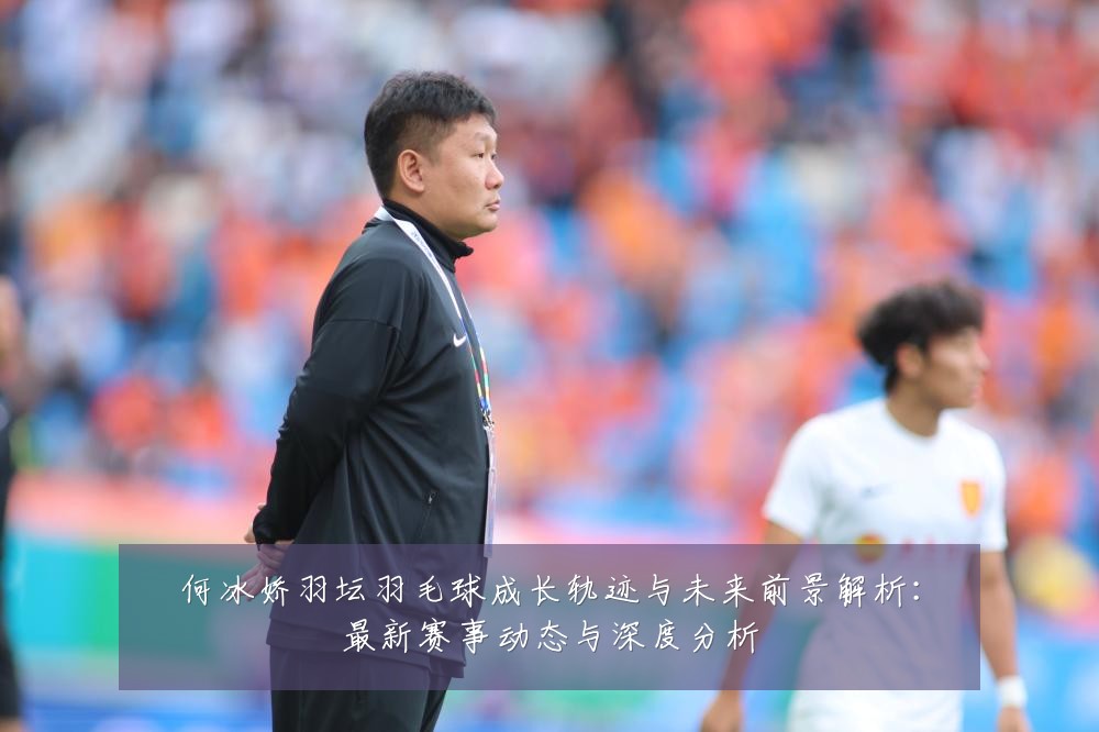 何冰娇羽坛羽毛球成长轨迹与未来前景解析:最新赛事动态与深度分析