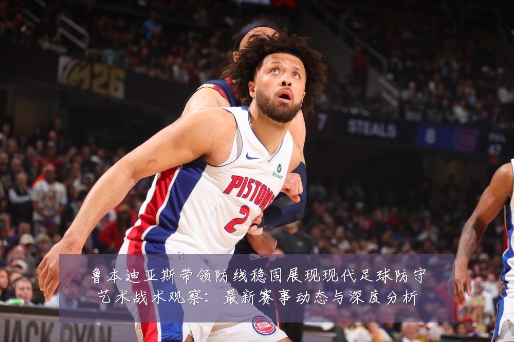 鲁本迪亚斯带领防线稳固展现现代足球防守艺术战术观察:最新赛事动态与深度分析