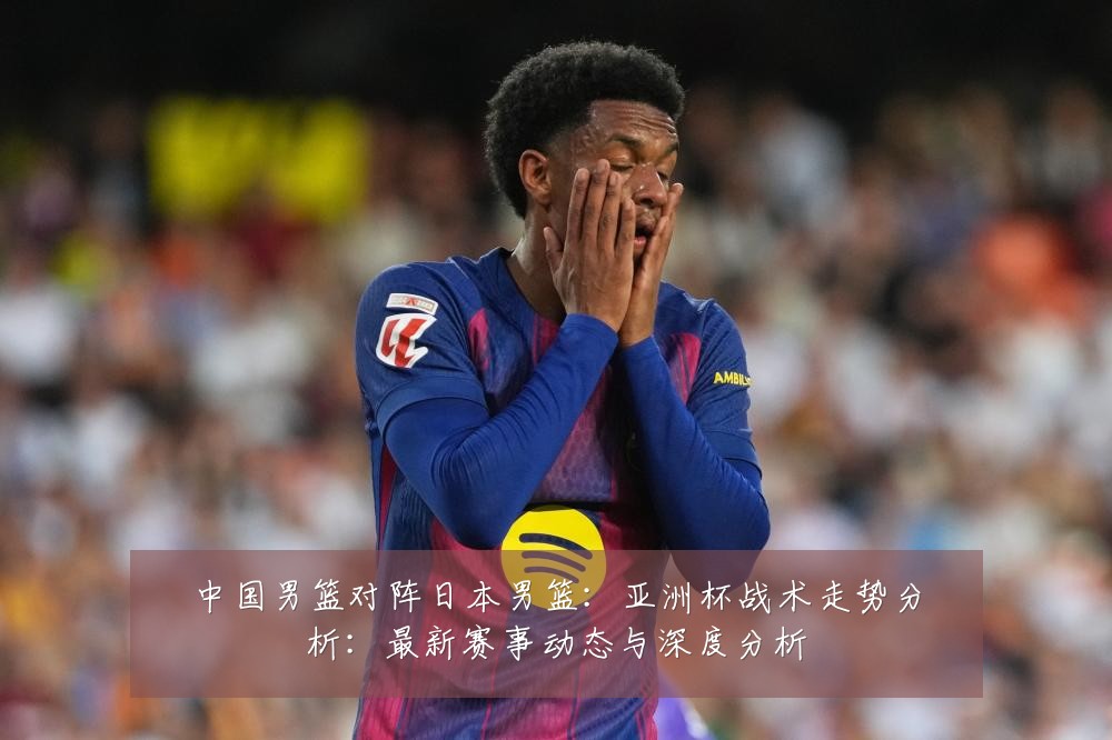 中国男篮对阵日本男篮:亚洲杯战术走势分析:最新赛事动态与深度分析